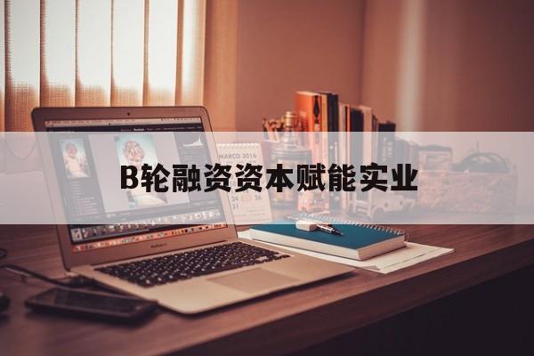 青岛市B轮融资资本赋能实业(b轮融资公司值得工作吗)
